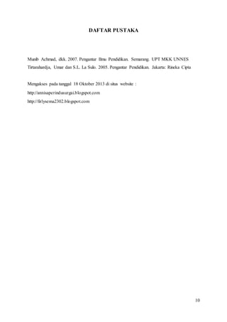 10
DAFTAR PUSTAKA
Munib Achmad, dkk. 2007. Pengantar Ilmu Pendidikan. Semarang. UPT MKK UNNES
Tirtarahardja, Umar dan S.L. La Sulo. 2005. Pengantar Pendidikan. Jakarta: Rineka Cipta
Mengakses pada tanggal 18 Oktober 2013 di situs website :
http://annisaperindusurgai.blogspot.com
http://firlysema2302.blogspot.com
 