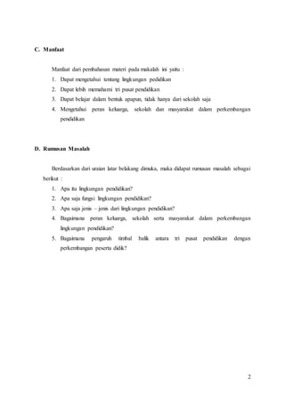 2
C. Manfaat
Manfaat dari pembahasan materi pada makalah ini yaitu :
1. Dapat mengetahui tentang lingkungan pedidikan
2. Dapat lebih memahami tri pusat pendidikan
3. Dapat belajar dalam bentuk apapun, tidak hanya dari sekolah saja
4. Mengetahui peran keluarga, sekolah dan masyarakat dalam perkembangan
pendidikan
D. Rumusan Masalah
Berdasarkan dari uraian latar belakang dimuka, maka didapat rumusan masalah sebagai
berikut :
1. Apa itu lingkungan pendidikan?
2. Apa saja fungsi lingkungan pendidikan?
3. Apa saja jenis – jenis dari lingkungan pendidikan?
4. Bagaimana peran keluarga, sekolah serta masyarakat dalam perkembangan
lingkungan pendidikan?
5. Bagaimana pengaruh timbal balik antara tri pusat pendidikan dengan
perkembangan peserta didik?
 