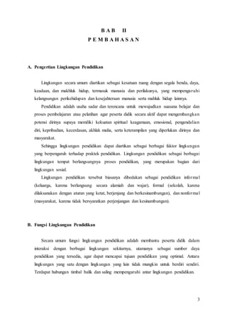 3
B A B II
P E M B A H A S A N
A. Pengertian Lingkungan Pendidikan
Lingkungan secara umum diartikan sebagai kesatuan ruang dengan segala benda, daya,
keadaan, dan makhluk hidup, termasuk manusia dan perilakunya, yang mempengaruhi
kelangsungan perikehidupan dan kesejahteraan manusia serta mahluk hidup lainnya.
Pendidikan adalah usaha sadar dan terencana untuk mewujudkan suasana belajar dan
proses pembelajaran atau pelatihan agar peserta didik secara aktif dapat mengembangkan
potensi dirinya supaya memiliki kekuatan spiritual keagamaan, emosional, pengendalian
diri, kepribadian, kecerdasan, akhlak mulia, serta keterampilan yang diperlukan dirinya dan
masyarakat.
Sehingga lingkungan pendidikan dapat diartikan sebagai berbagai faktor lingkungan
yang berpengaruh terhadap praktek pendidikan. Lingkungan pendidikan sebagai berbagai
lingkungan tempat berlangsungnya proses pendidikan, yang merupakan bagian dari
lingkungan sosial.
Lingkungan pendidikan tersebut biasanya dibedakan sebagai pendidikan informal
(keluarga, karena berlangsung secara alamiah dan wajar), formal (sekolah, karena
dilaksanakan dengan aturan yang ketat, berjenjang dan berkesinambungan), dan nonformal
(masyarakat, karena tidak bersyaratkan perjenjangan dan kesinambungan).
B. Fungsi Lingkungan Pendidikan
Secara umum fungsi lingkungan pendidikan adalah membantu peserta didik dalam
interaksi dengan berbagai lingkungan sekitarnya, utamanya sebagai sumber daya
pendidikan yang tersedia, agar dapat mencapai tujuan pendidikan yang optimal. Antara
lingkungan yang satu dengan lingkungan yang lain tidak mungkin untuk berdiri sendiri.
Terdapat hubungan timbal balik dan saling mempengaruhi antar lingkungan pendidikan.
 