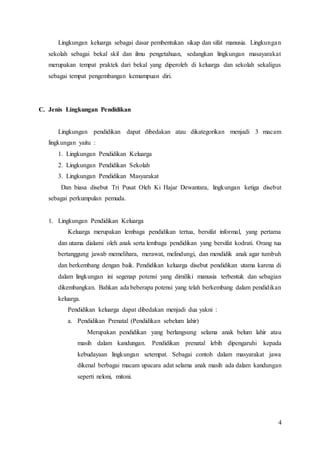 4
Lingkungan keluarga sebagai dasar pembentukan sikap dan sifat manusia. Lingkungan
sekolah sebagai bekal skil dan ilmu pengetahuan, sedangkan lingkungan masayarakat
merupakan tempat praktek dari bekal yang diperoleh di keluarga dan sekolah sekaligus
sebagai tempat pengembangan kemampuan diri.
C. Jenis Lingkungan Pendidikan
Lingkungan pendidikan dapat dibedakan atau dikategorikan menjadi 3 macam
lingkungan yaitu :
1. Lingkungan Pendidikan Keluarga
2. Lingkungan Pendidikan Sekolah
3. Lingkungan Pendidikan Masyarakat
Dan biasa disebut Tri Pusat Oleh Ki Hajar Dewantara, lingkungan ketiga disebut
sebagai perkumpulan pemuda.
1. Lingkungan Pendidikan Keluarga
Keluarga merupakan lembaga pendidikan tertua, bersifat informal, yang pertama
dan utama dialami oleh anak serta lembaga pendidikan yang bersifat kodrati. Orang tua
bertanggung jawab memelihara, merawat, melindungi, dan mendidik anak agar tumbuh
dan berkembang dengan baik. Pendidikan keluarga disebut pendidikan utama karena di
dalam lingkungan ini segenap potensi yang dimiliki manusia terbentuk dan sebagian
dikembangkan. Bahkan ada beberapa potensi yang telah berkembang dalam pendidikan
keluarga.
Pendidikan keluarga dapat dibedakan menjadi dua yakni :
a. Pendidikan Prenatal (Pendidikan sebelum lahir)
Merupakan pendidikan yang berlangsung selama anak belum lahir atau
masih dalam kandungan. Pendidikan prenatal lebih dipengaruhi kepada
kebudayaan lingkungan setempat. Sebagai contoh dalam masyarakat jawa
dikenal berbagai macam upacara adat selama anak masih ada dalam kandungan
seperti neloni, mitoni.
 