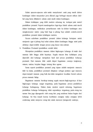 5
Selain upacara-upacara adat untuk menyelamati anak yang masih dalam
kandungan dalam masyarakat jawa dikenal juga berbagai macam sirikan (hal-
hal yang harus dihindari) selama anak masih dalam kandungan.
Dalam kehidupan yang lebih modern sekarang ini, terdapat pula model
pendidikan prenatal. Seperti mendengarkan lagu-lagu klasik selama anak masih
dalam kandungan, melakukan pemerikasaan rutin ke dokter kandungan atau
mengkonsumsi nutrisi yang baik bagi si jabang bayi adalah contoh-contoh
pendidikan prenatal dalam kehidupan modern.
Secara sederhana pendidikan prenatal dalam keluarga bertujuan untuk
menjamin agar si jabang bayi sehat selama dalam kandungan hingga nanti pada
akhirnya dapat terlahir dengan proses yang lancar dan selamat.
b. Pendidikan Postnatal (pendidikan setelah lahir)
Merupakan pendidikan manusia dalam lingkungan keluarga di mulai dari
manusia lahir hingga akhir hayatnya. Segala macam ilmu kehidupan yang
diperoleh dari keluarga merupakan hasil dari proses pendidikan keluarga
postnatal. Dari manusia lahir sudah diajari bagaimana caranya tengkurap,
minum, makan, berjalan hingga tentang ilmu agama.
Sama seperti pendidikan prenatal yang tujuan adalah menjamin manusia
lahir ke dunia, pendidikan postnatal ditujukan sebagai jaminan agar manusia
dapat menjadi manusia yang baik dan tidak mengalami kesulitan berarti selama
proses manusia hidup.
Bagaimana manusia bersikap tentang segala macam lingkungannya di luar
lingkungan keluarga sangat tergantung pada bagaimana proses pendidikan
keluarga berlangsung. Dalam dunia modern seperti sekarang, bagaimana
pendidikan keluarga berlangsung tidak sepenuhnya tergantung pada orang tua
namun bisa juga dipengaruhi oleh orang lain yang notabene bukan bagian dari
keluarga. Ini bisa terjadi karena kesibukan orangtua maka orangtua lebih
cenderung untuk menyewa orang lain untuk merawat (mengasuh) anaknya.
 