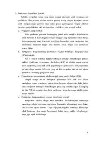 6
2. Lingkungan Pendidikan Sekolah
Sekolah merupakan sarana yang secara sengaja dirancang untuk melaksanakan
pendidikan. Dan peranan sekolah semakin penting seiring dengan kemajuan zaman
untuk mempersiapkan generasi muda dalam proses pembangunan bangsa. Adapun
cara-cara yang dilakukan oleh sekolah dalam pendidikan yaitu sebagai berikut :
a. Pengajaran yang mendidik
Yaitu pemberian prakarsa dan tanggung jawab sedini mungkin kepada siswa
untuk berperan di dalam kegiatan belajar mengajar yang bermanfaat bukan hanya
dalam pencapaian siswa di sekolah, tetapi juga bermanfaat untuk membentuk dan
memperkuat kebiasaan belajar terus menerus sesuai dengan asas pendidikan
seumur hidup.
b. Peningkatan dan pemantapan pelaksanaan program bimbingan dan penyuluhan
(BP) di sekolah.
Hal ini menitik beratkan kepada bimbingan terhadap perkembangan pribadi
melalui pendekatan perseorangan dan kelompok.BP di sekolah sangat penting
karen membinbing anak didik untuk pegembangan kepribadian ke arah penyadaran
jati diri sebagai manusia Indonesia, yang tak lain merupakan sisi lain dari tujuan
pendidikan disamping penguasaan iptek.
c. Pengembangan perpustakaan sekolah menjadi pusat sumber belajar (PSB)
Dengan adanya hal ini diharapkan peranannya akan lebih aktif dalam
mendukung proses pengajaran, bahkan dapat berperan sebagai mitra kelas dalam
upaya menjawab tantangan perkembangan iptek yang semakin cepat, di samping
itu, jika PSB ini memadai akan dapat mendorong siswa dan warga sekolah untuk
belajar mandiri.
d. Peningkatan dan pemantapan program pengelolaan sekolah
Pengelolaan sekolah sebagai pusat pendidikan dan kebudayaan seharusnya
merupakan refleksi dari suatu masyarakat Pancasilais sebagaimana yang dicita-
citakan dalam tujuan nasional. Gaya kerja para pengelola umumnya, khususnya
pihak kesiswaan akan sangat berpengaruh bukan hanya melalui kebijakannya,
tetapi juga aspek keteladannya.
 
