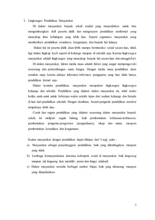 7
3. Lingkungan Pendidikan Masyarakat
Di dalam masyarakat banyak sekali wadah yang menyediakan untuk kita
mengembangkan skill peserta didik dan mengenyam pendidikan nonformal yang
mencakup ilmu kehidupan yang lebih luas. Seperti organisasi masyarakat yang
memberikan pendidikan sosialisasi, keagamaan, dan banyak hal lainnya.
Dalam hal ini peserta didik akan lebih mampu berinteraksi sosial secara luas, tidak
lagi dalam lingkup kecil seperti di keluarga maupun di sekolah saja. Karena lingkungan
masyarakat adalah lingkungan yang mencakup banyak hal secara luas dan mengglobal.
Di dalam masyarakat, faktor media masa adalah faktor yang sangat mempengaruhi
seseorang dan perkembangan suatu bangsa. Dengan media masa pendidikan akan
semakin maju karena adanya informasi-informasi pengajaran yang luas tidak hanya
pendidikan formal saja.
Dalam konteks pendidikan, masyarakat merupakan lingkungan lingkungan
keluarga dan sekolah. Pendidikan yang dialami dalam masyarakat ini, telah mulai
ketika anak-anak untuk beberapa waktu setelah lepas dari asuhan keluarga dan berada
di luar dari pendidikan sekolah. Dengan demikian, berarti pengaruh pendidikan tersebut
tampaknya lebih luas.
Corak dan ragam pendidikan yang dialami seseorang dalam masyarakat banyak
sekali, ini meliputi segala bidang, baik pembentukan kebiasaan-kebiasaan,
pembentukan pengertia-pengertian (pengetahuan), sikap dan minat, maupun
pembentukan kesusilaan dan keagamaan.
Kaitan masyarakat dengan pendidikan dapat ditinjau dari 3 segi, yaitu :
a) Masyarakat sebagai penyelenggara pendidikan, baik yang dilembagakan maupun
yang tidak.
b) Lembaga kemasyarakatan dan/atau kelompok sosial di masyarakat, baik langsung
maupun tak langsung ikut memiliki peran dan fungsi edukatif.
c) Dalam masyarakat tersedia berbagai sumber blajar, baik yang dirancang maupun
yang dimanfaatkan.
 