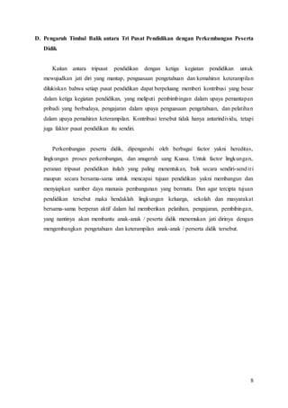 8
D. Pengaruh Timbal Balik antara Tri Pusat Pendidikan dengan Perkembangan Peserta
Didik
Kaitan antara tripusat pendidikan dengan ketiga kegiatan pendidikan untuk
mewujudkan jati diri yang mantap, penguasaan pengetahuan dan kemahiran keterampilan
dilukiskan bahwa setiap pusat pendidikan dapat berpeluang memberi kontribusi yang besar
dalam ketiga kegiatan pendidikan, yang meliputi pembimbingan dalam upaya pemantapan
pribadi yang berbudaya, pengajaran dalam upaya penguasaan pengetahuan, dan pelatihan
dalam upaya pemahiran keterampilan. Kontribusi tersebut tidak hanya antarindividu, tetapi
juga faktor pusat pendidikan itu sendiri.
Perkembangan peserta didik, dipengaruhi oleh berbagai factor yakni hereditas,
lingkungan proses perkembangan, dan anugerah sang Kuasa. Untuk factor lingkungan,
peranan tripusat pendidikan itulah yang paling menentukan, baik secara sendiri-sendiri
maupun secara bersama-sama untuk mencapai tujuan pendidikan yakni membangun dan
menyiapkan sumber daya manusia pembangunan yang bermutu. Dan agar tercipta tujuan
pendidikan tersebut maka hendaklah lingkungan keluarga, sekolah dan masyarakat
bersama-sama berperan aktif dalam hal memberikan pelatihan, pengajaran, pembibingan,
yang nantinya akan membantu anak-anak / peserta didik menemukan jati dirinya dengan
mengembangkan pengetahuan dan keterampilan anak-anak / perserta didik tersebut.
 