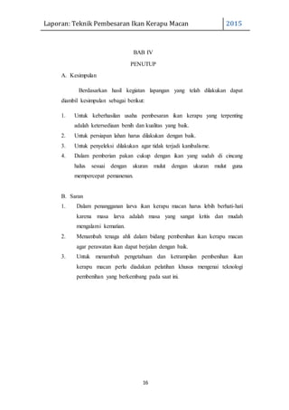 Laporan: Teknik Pembesaran Ikan Kerapu Macan 2015
16
BAB IV
PENUTUP
A. Kesimpulan
Berdasarkan hasil kegiatan lapangan yang telah dilakukan dapat
diambil kesimpulan sebagai berikut:
1. Untuk keberhasilan usaha pembesaran ikan kerapu yang terpenting
adalah ketersediaan benih dan kualitas yang baik.
2. Untuk persiapan lahan harus dilakukan dengan baik.
3. Untuk penyeleksi dilakukan agar tidak terjadi kanibalisme.
4. Dalam pemberian pakan cukup dengan ikan yang sudah di cincang
halus sesuai dengan ukuran mulut dengan ukuran mulut guna
mempercepat pemanenan.
B. Saran
1. Dalam penangganan larva ikan kerapu macan harus lebih berhati-hati
karena masa larva adalah masa yang sangat kritis dan mudah
mengalami kematian.
2. Menambah tenaga ahli dalam bidang pembenihan ikan kerapu macan
agar perawatan ikan dapat berjalan dengan baik.
3. Untuk menambah pengetahuan dan ketrampilan pembenihan ikan
kerapu macan perlu diadakan pelatihan khusus mengenai teknologi
pembenihan yang berkembang pada saat ini.
 