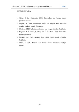 Laporan: Teknik Pembesaran Ikan Kerapu Macan 2015
17
DAFTAR PUSTAKA
1. Akbar, S dan Sudaryanto, 2002. Pembenihan ikan kerapu macan,
penebaran swadaya.
2. Basyarie, A. 1989. Pengendalian hama dan penyakit ikan. Sub balai
penelian budidaya pantai. Bojonegoro.
3. Ghaufiran, M.2001, Usaha pembesaran ikan kerapu di tambak Jogjakarta.
4. Mayunar. P. T. Imanto, S. Diani, dan T. Yokohama. 1991. Pembenihan
ikan kerapu macan.
5. Murtidjo, B.A. 2002. Budidaya ikan kerapu dalam tambak. Canasius,
Jogjakarta.
6. Akbar, S. 2002. Meramu ikan kerapu macan. Penebaran swadaya,
Jakarta.
 