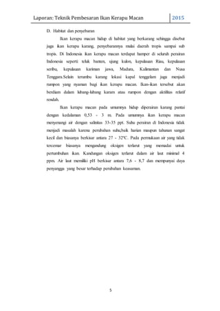 Laporan: Teknik Pembesaran Ikan Kerapu Macan 2015
5
D. Habitat dan penyebaran
Ikan kerapu macan hidup di habitat yang berkarang sehingga disebut
juga ikan kerapu karang, penyebarannya mulai daerah tropis sampai sub
tropis. Di Indonesia ikan kerapu macan terdapat hamper di seluruh perairan
Indonesia seperti: teluk banten, ujung kulon, kepulauan Riau, kepulauan
seribu, kepulauan kariman jawa, Madura, Kalimantan dan Nusa
Tenggara.Selain terumbu karang lokasi kapal tenggelam juga menjadi
rumpon yang nyaman bagi ikan kerapu macan. Ikan-ikan tersebut akan
berdiam dalam lubang-lubang karam atau rumpon dengan aktifitas relatif
rendah.
Ikan kerapu macan pada umumnya hidup diperairan karang pantai
dengan kedalaman 0,53 - 3 m. Pada umumnya ikan kerapu macan
menyenangi air dengan salinitas 33-35 ppt. Suhu perairan di Indonesia tidak
menjadi masalah karena perubahan suhu,baik harian maupun tahunan sangat
kecil dan biasanya berkisar antara 27 - 32ºC. Pada permukaan air yang tidak
tercemar biasanya mengandung oksigen terlarut yang memadai untuk
pertumbuhan ikan. Kandungan oksigen terlarut dalam air laut minimal 4
ppm. Air laut memiliki pH berkisar antara 7,6 - 8,7 dan mempunyai daya
penyangga yang besar terhadap perubahan keasaman.
 