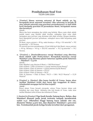 1
TEORI OAN 2004
!
" # "
$ #
"
Massa dan berat merupakan dua istilah yang berbeda. Massa suatu objek adalah
jumlah materi yang dimiliki objek tersebut, sedangkan berat suatu objek
merupakan gaya gravitasi yang dirasakan oleh objek tersebut. Dengan demikian,
berat dipengaruhi gravitasi permukaan, sedangkan massa tidak bergantung pada
gravitasi.
Di Bumi, massa astronot = 40 kg, maka beratnya = 40 kg × 9,8 meter/det2
= 392
kg.meter/det2
= 392 Newton.
Di asteroid (gravitasi permukaannya 10 kali lebih kecil dari Bumi), massa astronot
= 40 kg. Beratnya = 40 kg × ( )108,9 meter/det2
= 39,2 kg.meter/det2
= 39,2
Newton.
% " "
&' ( ) % "
" *
+ ,- . /
Fluks Matahari yang diterima di Bumi = 1380 Watts/meter2
Fluks di Bumi = (fluks di Saturnus) × [(jarak Saturnus)/(jarak Bumi)]2
Fluks di Bumi / Fluks di Saturnus = [(jarak Saturnus)/(jarak Bumi)]2
Fluks di Bumi / Fluks di Saturnus = [9,5/1]2
Fluks di Bumi / Fluks di Saturnus = 90,25
Fluks di Saturnus = Fluks di Bumi / 90.25 = 1380 / 90,25 Watts/m2
= 15,29
Watts/m2
& % ! 0
! *
Jawab :
Rotasi planet Venus berarah retrograde, artinya Venus berotasi dalam arah
kebalikan dari rotasi Bumi. Akibatnya jika kita berada di Venus, maka akan
melihat Matahari terbit di Barat dan terbenam di Timur
3. [ 1 2 "
*
.°°°° 3 " 1 $
&.
*
 