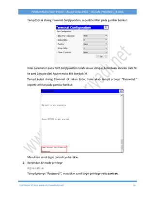 COPYRIGHT © 2016 WWW.IPUTUHARIYADI.NET 10
PEMBAHASAN CISCO PACKET TRACER CHALLENGE – LKS SMK PROVINSI NTB 2016
Tampil kotak dialog Terminal Configuration, seperti terlihat pada gambar berikut:
Nilai parameter pada Port Configuration telah sesuai dengan ketentuan koneksi dari PC
ke port Console dari Router maka klik tombol OK.
Tampil kotak dialog Terminal  tekan Enter maka akan tampil prompt “Password:”
seperti terlihat pada gambar berikut:
Masukkan sandi login console yaitu cisco.
2. Berpindah ke mode privilege
HQ>enable
Tampil prompt “Password:”, masukkan sandi login privilege yaitu sanfran.
 