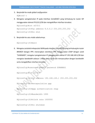 COPYRIGHT © 2016 WWW.IPUTUHARIYADI.NET 11
PEMBAHASAN CISCO PACKET TRACER CHALLENGE – LKS SMK PROVINSI NTB 2016
3. Berpindah ke mode global configuration
HQ#conf t
4. Mengatur pengalamatan IP pada interface Serial0/0/1 yang terhubung ke router ISP
menggunakan alamat IP 8.0.0.2/30 dan mengaktifkan interface tersebut.
HQ(config)#int s0/0/1
HQ(config-if)#ip address 8.0.0.2 255.255.255.252
HQ(config-if)#no shut
5. Berpindah ke satu mode sebelumnya.
HQ(config-if)#exit
6. Mengatur protokol enkapsulasi WAN pada interface Serial0/0/0 yang terhubung ke router
BRANCH dengan PPP, menerapkan otentikasi PPP menggunakan CHAP dengan sandi
"SURANADI", mengatur pengalamatan IP menggunakan alamat IP 192.168.169.1/30 dan
mengatur bandwidth sebesar 1 Mbps serta clock rate menyesuaikan dengan bandwidth
serta mengaktifkan interface tersebut.
HQ(config)#username BRANCH password SURANADI
HQ(config)#int s0/0/0
HQ(config-if)#ip address 192.168.169.1 255.255.255.252
HQ(config-if)#encapsulation ppp
HQ(config-if)#ppp authentication chap
HQ(config-if)#bandwidth 1000
HQ(config-if)#clock rate 1000000
HQ(config-if)#no shutdown
 