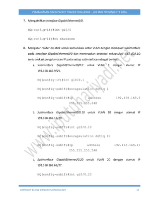 COPYRIGHT © 2016 WWW.IPUTUHARIYADI.NET 12
PEMBAHASAN CISCO PACKET TRACER CHALLENGE – LKS SMK PROVINSI NTB 2016
7. Mengaktifkan interface GigabitEthernet0/0.
HQ(config-if)#int gi0/0
HQ(config-if)#no shutdown
8. Mengatur router-on-stick untuk komunikasi antar VLAN dengan membuat subinterface
pada interface GigabitEthernet0/0 dan menerapkan protokol enkapsulasi IEEE 802.1Q
serta alokasi pengalamatan IP pada setiap subinterface sebagai berikut:
a. Subinterface GigabitEthernet0/0.1 untuk VLAN 1 dengan alamat IP
192.168.169.9/29.
HQ(config-if)#int gi0/0.1
HQ(config-subif)#encapsulation dot1q 1
HQ(config-subif)#ip address 192.168.169.9
255.255.255.248
b. Subinterface GigabitEthernet0/0.10 untuk VLAN 10 dengan alamat IP
192.168.169.17/29.
HQ(config-subif)#int gi0/0.10
HQ(config-subif)#encapsulation dot1q 10
HQ(config-subif)#ip address 192.168.169.17
255.255.255.248
c. Subinterface GigabitEthernet/0.20 untuk VLAN 20 dengan alamat IP
192.168.169.65/27.
HQ(config-subif)#int gi0/0.20
 