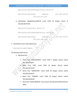 COPYRIGHT © 2016 WWW.IPUTUHARIYADI.NET 13
PEMBAHASAN CISCO PACKET TRACER CHALLENGE – LKS SMK PROVINSI NTB 2016
HQ(config-subif)#encapsulation dot1q 20
HQ(config-subif)#ip address 192.168.169.65
255.255.255.224
d. Subinterface GigabitEthernet0/0.30 untuk VLAN 30 dengan alamat IP
192.168.169.97/28.
HQ(config-subif)#int gi0/0.30
HQ(config-subif)#encapsulation dot1q 30
HQ(config-subif)#ip address 192.168.169.97
255.255.255.240
9. Berpindah ke satu mode sebelumnya.
HQ(config-subif)#exit
10. Membuat DHCP Server
a. Membuat Pool
 Nama Pool "MANAGEMENT" untuk VLAN 1 dengan alamat subnet
192.168.169.8/29
 Nama Pool "HRD" untuk VLAN 10 dengan alamat subnet
192.168.169.16/29
 Nama Pool "MARKETING" untuk VLAN 20 dengan alamat subnet
192.168.169.64/27
 Nama Pool "FINANCE" untuk VLAN 30 dengan alamat subnet
192.168.169.96/28
 Nama Pool "WLAN_BRANCH" untuk subnet 192.168.169.192/26 di Branch
Office.
 
