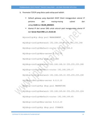 COPYRIGHT © 2016 WWW.IPUTUHARIYADI.NET 14
PEMBAHASAN CISCO PACKET TRACER CHALLENGE – LKS SMK PROVINSI NTB 2016
b. Parameter TCP/IP yang diatur pada setiap pool adalah:
 Default gateway yang diperoleh DHCP Client menggunakan alamat IP
pertama dari masing-masing subnet dari
setiap VLAN dan WLAN_BRANCH.
 Alamat IP dari server DNS untuk seluruh pool menggunakan alamat IP
dari Server Root DNS yaitu 8.0.0.10.
HQ(config)#ip dhcp pool MANAGEMENT
HQ(dhcp-config)#network 192.168.169.8 255.255.255.248
HQ(dhcp-config)#default-router 192.168.169.9
HQ(dhcp-config)#dns-server 8.0.0.10
HQ(dhcp-config)#ip dhcp pool HRD
HQ(dhcp-config)#network 192.168.168.16 255.255.255.248
HQ(dhcp-config)#default-router 192.168.169.17
HQ(dhcp-config)#network 192.168.169.16 255.255.255.248
HQ(dhcp-config)#dns-server 8.0.0.10
HQ(dhcp-config)#ip dhcp pool MARKETING
HQ(dhcp-config)#network 192.168.169.64 255.255.255.224
HQ(dhcp-config)#default-router 192.168.169.65
HQ(dhcp-config)#dns-server 8.0.0.10
HQ(dhcp-config)#ip dhcp pool FINANCE
 