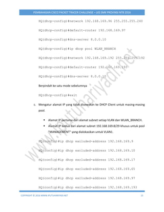 COPYRIGHT © 2016 WWW.IPUTUHARIYADI.NET 15
PEMBAHASAN CISCO PACKET TRACER CHALLENGE – LKS SMK PROVINSI NTB 2016
HQ(dhcp-config)#network 192.168.169.96 255.255.255.240
HQ(dhcp-config)#default-router 192.168.169.97
HQ(dhcp-config)#dns-server 8.0.0.10
HQ(dhcp-config)#ip dhcp pool WLAN_BRANCH
HQ(dhcp-config)#network 192.168.169.192 255.255.255.192
HQ(dhcp-config)#default-router 192.168.169.193
HQ(dhcp-config)#dns-server 8.0.0.10
Berpindah ke satu mode sebelumnya
HQ(dhcp-config)#exit
c. Mengatur alamat IP yang tidak disewakan ke DHCP Client untuk masing-masing
pool.
 Alamat IP pertama dari alamat subnet setiap VLAN dan WLAN_BRANCH.
 Alamat IP kedua dari alamat subnet 192.168.169.8/29 khusus untuk pool
"MANAGEMENT" yang dialokasikan untuk VLAN1.
HQ(config)#ip dhcp excluded-address 192.168.169.9
HQ(config)#ip dhcp excluded-address 192.168.169.10
HQ(config)#ip dhcp excluded-address 192.168.169.17
HQ(config)#ip dhcp excluded-address 192.168.169.65
HQ(config)#ip dhcp excluded-address 192.168.169.97
HQ(config)#ip dhcp excluded-address 192.168.169.193
 