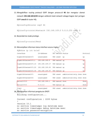 COPYRIGHT © 2016 WWW.IPUTUHARIYADI.NET 16
PEMBAHASAN CISCO PACKET TRACER CHALLENGE – LKS SMK PROVINSI NTB 2016
11. Mengaktifkan routing protocol OSPF dengan process-id 46 dan mengatur alamat
network 192.168.169.0/24 dengan wildcard mask network sebagai bagian dari jaringan
OSPF area 0 di router HQ.
HQ(config)#router ospf 46
HQ(config-router)#network 192.168.169.0 0.0.0.255 area 0
12. Berpindah ke mode privilege.
HQ(config-router)#end
13. Menampilkan informasi status interface secara ringkas.
HQ#show ip int brief
14. Menampilkan informasi pengaturan DHCP.
 