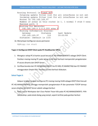 COPYRIGHT © 2016 WWW.IPUTUHARIYADI.NET 18
PEMBAHASAN CISCO PACKET TRACER CHALLENGE – LKS SMK PROVINSI NTB 2016
16. Menyimpan konfigurasi secara permanen
HQ#copy run start
Tugas 3: Konfigurasi DHCP Client pada PC HeadQuarter Office
1. Mengatur setiap PC di kantor pusat kecuali PC HQ MANAGEMENT2 sebagai DHCP Client.
Pastikan masing-masing PC pada setiap VLAN telah berhasil memperoleh pengalamatan
IP secara dinamis dari DHCP Server.
2. Verifikasi koneksi dari PC HQ MANAGEMENT1 ke PC HRD, PC MARKETING dan PC FINANCE
menggunakan Simple PDU. Pastikan koneksi berhasil dilakukan.
Solusi Tugas 3:
Adapun langkah-langkah konfigurasi PC masing-masing VLAN sebagai DHCP Client kecuali
PC HQ MANAGEMENT2 sehingga memperoleh pengalamatan IP dan parameter TCP/IP lainnya
secara dinamis dari DHCP Server adalah sebagai berikut:
1. Pada Logical Workspace dari Cisco Packet Tracer klik pada PC HQ MANAGEMENT1. Pilih
tab Desktop pada kotak dialog yang tampil, seperti terlihat pada gambar berikut:
 