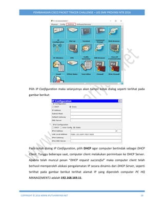 COPYRIGHT © 2016 WWW.IPUTUHARIYADI.NET 19
PEMBAHASAN CISCO PACKET TRACER CHALLENGE – LKS SMK PROVINSI NTB 2016
Pilih IP Configuration maka selanjutnya akan tampil kotak dialog seperti terlihat pada
gambar berikut:
Pada kotak dialog IP Configuration, pilih DHCP agar computer bertindak sebagai DHCP
Client. Tunggu beberapa saat, computer client melakukan permintaan ke DHCP Server.
Apabila telah muncul pesan “DHCP request successful” maka computer client telah
berhasil memperoleh alokasi pengalamatan IP secara dinamis dari DHCP Server, seperti
terlihat pada gambar berikut terlihat alamat IP yang diperoleh computer PC HQ
MANAGEMENT1 adalah 192.168.169.11.
 