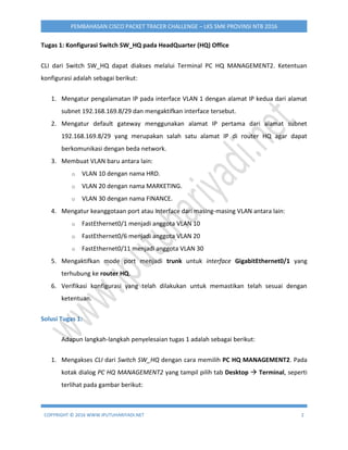 COPYRIGHT © 2016 WWW.IPUTUHARIYADI.NET 2
PEMBAHASAN CISCO PACKET TRACER CHALLENGE – LKS SMK PROVINSI NTB 2016
Tugas 1: Konfigurasi Switch SW_HQ pada HeadQuarter (HQ) Office
CLI dari Switch SW_HQ dapat diakses melalui Terminal PC HQ MANAGEMENT2. Ketentuan
konfigurasi adalah sebagai berikut:
1. Mengatur pengalamatan IP pada interface VLAN 1 dengan alamat IP kedua dari alamat
subnet 192.168.169.8/29 dan mengaktifkan interface tersebut.
2. Mengatur default gateway menggunakan alamat IP pertama dari alamat subnet
192.168.169.8/29 yang merupakan salah satu alamat IP di router HQ agar dapat
berkomunikasi dengan beda network.
3. Membuat VLAN baru antara lain:
o VLAN 10 dengan nama HRD.
o VLAN 20 dengan nama MARKETING.
o VLAN 30 dengan nama FINANCE.
4. Mengatur keanggotaan port atau interface dari masing-masing VLAN antara lain:
o FastEthernet0/1 menjadi anggota VLAN 10
o FastEthernet0/6 menjadi anggota VLAN 20
o FastEthernet0/11 menjadi anggota VLAN 30
5. Mengaktifkan mode port menjadi trunk untuk interface GigabitEthernet0/1 yang
terhubung ke router HQ.
6. Verifikasi konfigurasi yang telah dilakukan untuk memastikan telah sesuai dengan
ketentuan.
Solusi Tugas 1:
Adapun langkah-langkah penyelesaian tugas 1 adalah sebagai berikut:
1. Mengakses CLI dari Switch SW_HQ dengan cara memilih PC HQ MANAGEMENT2. Pada
kotak dialog PC HQ MANAGEMENT2 yang tampil pilih tab Desktop  Terminal, seperti
terlihat pada gambar berikut:
 