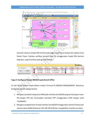COPYRIGHT © 2016 WWW.IPUTUHARIYADI.NET 21
PEMBAHASAN CISCO PACKET TRACER CHALLENGE – LKS SMK PROVINSI NTB 2016
Hasil dari eksekusi Simple PDU terlihat pada bagian pojok kanan bawah dari aplikasi Cisco
Packet Tracer. Pastikan verifikasi koneksi antar PC menggunakan Simple PDU berhasil
dilakukan, seperti terlihat pada gambar berikut:
Tugas 4: Konfigurasi Router BRANCH pada Branch Office
CLI dari Router Branch dapat diakses melalui Terminal PC BRANCH MANAGEMENT. Ketentuan
konfigurasi adalah sebagai berikut:
1. Mengatur protokol enkapsulasi WAN pada interface Serial0/0/0 yang terhubung ke router
HQ dengan PPP dan menerapkan otentikasi PPP menggunakan CHAP dengan sandi
"SURANADI".
2. Mengatur pengalamatan IP pada interface Serial0/0/0 menggunakan alamat IP kedua dari
alamat subnet WAN HQ-Branch 192.168.169.0/30 dan mengaktifkan interface tersebut.
 