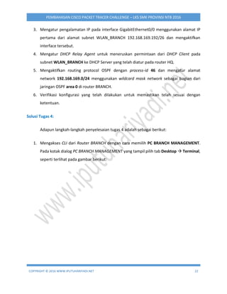 COPYRIGHT © 2016 WWW.IPUTUHARIYADI.NET 22
PEMBAHASAN CISCO PACKET TRACER CHALLENGE – LKS SMK PROVINSI NTB 2016
3. Mengatur pengalamatan IP pada interface GigabitEthernet0/0 menggunakan alamat IP
pertama dari alamat subnet WLAN_BRANCH 192.168.169.192/26 dan mengaktifkan
interface tersebut.
4. Mengatur DHCP Relay Agent untuk meneruskan permintaan dari DHCP Client pada
subnet WLAN_BRANCH ke DHCP Server yang telah diatur pada router HQ.
5. Mengaktifkan routing protocol OSPF dengan process-id 46 dan mengatur alamat
network 192.168.169.0/24 menggunakan wildcard mask network sebagai bagian dari
jaringan OSPF area 0 di router BRANCH.
6. Verifikasi konfigurasi yang telah dilakukan untuk memastikan telah sesuai dengan
ketentuan.
Solusi Tugas 4:
Adapun langkah-langkah penyelesaian tugas 4 adalah sebagai berikut:
1. Mengakses CLI dari Router BRANCH dengan cara memilih PC BRANCH MANAGEMENT.
Pada kotak dialog PC BRANCH MANAGEMENT yang tampil pilih tab Desktop  Terminal,
seperti terlihat pada gambar berikut:
 