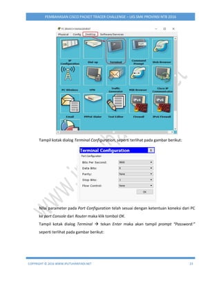 COPYRIGHT © 2016 WWW.IPUTUHARIYADI.NET 23
PEMBAHASAN CISCO PACKET TRACER CHALLENGE – LKS SMK PROVINSI NTB 2016
Tampil kotak dialog Terminal Configuration, seperti terlihat pada gambar berikut:
Nilai parameter pada Port Configuration telah sesuai dengan ketentuan koneksi dari PC
ke port Console dari Router maka klik tombol OK.
Tampil kotak dialog Terminal  tekan Enter maka akan tampil prompt “Password:”
seperti terlihat pada gambar berikut:
 