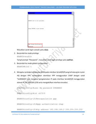 COPYRIGHT © 2016 WWW.IPUTUHARIYADI.NET 24
PEMBAHASAN CISCO PACKET TRACER CHALLENGE – LKS SMK PROVINSI NTB 2016
Masukkan sandi login console yaitu cisco.
2. Berpindah ke mode privilege
BRANCH>enable
Tampil prompt “Password:”, masukkan sandi login privilege yaitu sanfran.
3. Berpindah ke mode global configuration
BRANCH#conf t
4. Mengatur protokol enkapsulasi WAN pada interface Serial0/0/0 yang terhubung ke router
HQ dengan PPP, menerapkan otentikasi PPP menggunakan CHAP dengan sandi
"SURANADI" dan mengatur pengalamatan IP pada interface Serial0/0/0 menggunakan
alamat IP 192.168.169.2/30 serta mengaktifkan interface tersebut.
BRANCH(config)#user HQ password SURANADI
BRANCH(config)#int s0/0/0
BRANCH(config-if)#encapsulation ppp
BRANCH(config-if)#ppp authentication chap
BRANCH(config-if)#ip address 192.168.169.2 255.255.255.252
 
