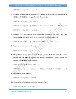 COPYRIGHT © 2016 WWW.IPUTUHARIYADI.NET 25
PEMBAHASAN CISCO PACKET TRACER CHALLENGE – LKS SMK PROVINSI NTB 2016
BRANCH(config-if)#no shutdown
5. Mengatur pengalamatan IP pada interface GigabitEthernet0/0 menggunakan alamat IP
192.168.169.193/26 dan mengaktifkan interface tersebut.
BRANCH(config-if)#int gi0/0
BRANCH(config-if)#ip address 192.168.169.193 255.255.255.192
BRANCH(config-if)#no shutdown
6. Mengatur DHCP Relay Agent untuk meneruskan permintaan dari DHCP Client pada
subnet WLAN_BRANCH ke DHCP Server yang telah diatur pada router HQ.
BRANCH(config-if)#ip helper-address 192.168.169.1
7. Berpindah ke satu mode sebelumnya.
BRANCH(config-if)#exit
8. Mengaktifkan routing protocol OSPF dengan process-id 46 dan mengatur alamat
network 192.168.169.0/24 menggunakan wildcard mask network sebagai bagian dari
jaringan OSPF area 0 di router BRANCH.
BRANCH(config)#router ospf 46
BRANCH(config-router)#network 192.168.169.0 0.0.0.255 area 0
9. Berpindah ke mode privilege.
BRANCH(config-router)#end
10. Menampilkan informasi status interface secara ringkas
BRANCH#show ip int brief
 