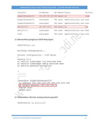 COPYRIGHT © 2016 WWW.IPUTUHARIYADI.NET 26
PEMBAHASAN CISCO PACKET TRACER CHALLENGE – LKS SMK PROVINSI NTB 2016
11. Memverifikasi pengaturan DHCP Relay Agent.
BRANCH#show run
12. Menampilkan informasi routing protocol yang aktif.
BRANCH#show ip protocols
 