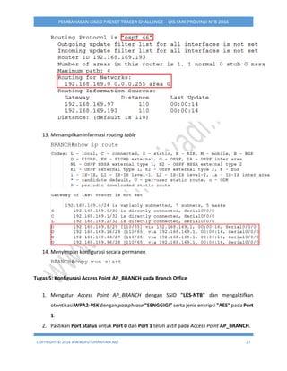 COPYRIGHT © 2016 WWW.IPUTUHARIYADI.NET 27
PEMBAHASAN CISCO PACKET TRACER CHALLENGE – LKS SMK PROVINSI NTB 2016
13. Menampilkan informasi routing table
BRANCH#show ip route
14. Menyimpan konfigurasi secara permanen
BRANCH#copy run start
Tugas 5: Konfigurasi Access Point AP_BRANCH pada Branch Office
1. Mengatur Access Point AP_BRANCH dengan SSID "LKS-NTB" dan mengaktifkan
otentikasi WPA2-PSK dengan passphrase "SENGGIGI" serta jenis enkripsi "AES" pada Port
1.
2. Pastikan Port Status untuk Port 0 dan Port 1 telah aktif pada Access Point AP_BRANCH.
 