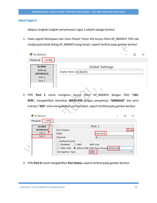 COPYRIGHT © 2016 WWW.IPUTUHARIYADI.NET 28
PEMBAHASAN CISCO PACKET TRACER CHALLENGE – LKS SMK PROVINSI NTB 2016
Solusi Tugas 5:
Adapun langkah-langkah penyelesaian tugas 5 adalah sebagai berikut:
1. Pada Logical Workspace dari Cisco Packet Tracer klik Access Point AP_BRANCH. Pilih tab
Config pada kotak dialog AP_BRANCH yang tampil, seperti terlihat pada gambar berikut:
2. Pilih Port 1 untuk mengatur Access Point AP_BRANCH dengan SSID "LKS-
NTB", mengaktifkan otentikasi WPA2-PSK dengan passphrase "SENGGIGI" dan jenis
enkripsi "AES" serta mengaktifkan port tersebut, seperti terlihat pada gambar berikut:
3. Pilih Port 0 untuk mengaktifkan Port Status, seperti terlihat pada gambar berikut:
 