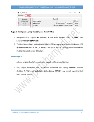 COPYRIGHT © 2016 WWW.IPUTUHARIYADI.NET 29
PEMBAHASAN CISCO PACKET TRACER CHALLENGE – LKS SMK PROVINSI NTB 2016
Tugas 6: Konfigurasi Laptop BRANCH pada Branch Office
1. Mengkoneksikan Laptop ke Wireless Access Point dengan SSID "LKS-NTB" dan
Sandi WPA2-PSK "SENGGIGI".
2. Verifikasi koneksi dari Laptop BRANCH ke PC-PC lainnya yang terdapat di HQ seperti PC
HQ MANAGEMENT1, PC HRD, PC MARKETING dan PC FINANCE menggunakan Simple PDU.
Pastikan koneksi berhasil dilakukan.
Solusi Tugas 6:
Adapun langkah-langkah penyelesaian tugas 6 adalah sebagai berikut:
1. Pada Logical Workspace dari Cisco Packet Tracer klik pada Laptop BRANCH. Pilih tab
Desktop  PC Wireless pada kotak dialog Laptop BRANCH yang tampil, seperti terlihat
pada gambar berikut:
 