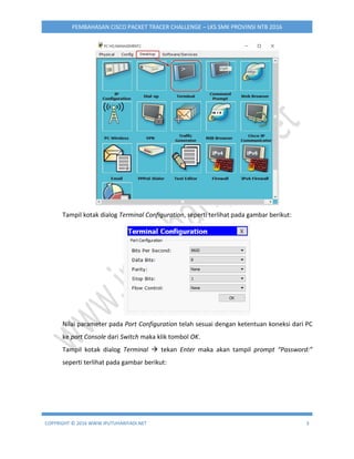 COPYRIGHT © 2016 WWW.IPUTUHARIYADI.NET 3
PEMBAHASAN CISCO PACKET TRACER CHALLENGE – LKS SMK PROVINSI NTB 2016
Tampil kotak dialog Terminal Configuration, seperti terlihat pada gambar berikut:
Nilai parameter pada Port Configuration telah sesuai dengan ketentuan koneksi dari PC
ke port Console dari Switch maka klik tombol OK.
Tampil kotak dialog Terminal  tekan Enter maka akan tampil prompt “Password:”
seperti terlihat pada gambar berikut:
 