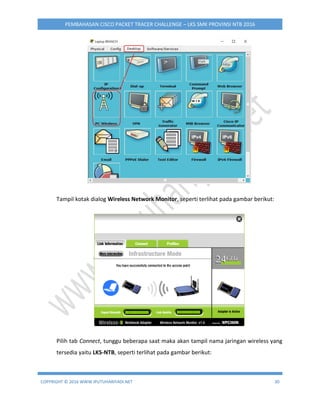 COPYRIGHT © 2016 WWW.IPUTUHARIYADI.NET 30
PEMBAHASAN CISCO PACKET TRACER CHALLENGE – LKS SMK PROVINSI NTB 2016
Tampil kotak dialog Wireless Network Monitor, seperti terlihat pada gambar berikut:
Pilih tab Connect, tunggu beberapa saat maka akan tampil nama jaringan wireless yang
tersedia yaitu LKS-NTB, seperti terlihat pada gambar berikut:
 