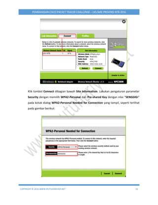 COPYRIGHT © 2016 WWW.IPUTUHARIYADI.NET 31
PEMBAHASAN CISCO PACKET TRACER CHALLENGE – LKS SMK PROVINSI NTB 2016
Klik tombol Connect dibagian bawah Site Information. Lakukan pengaturan parameter
Security dengan memilih WPA2-Personal dan Pre-shared Key dengan nilai “SENGGIGI”
pada kotak dialog WPA2-Personal Needed for Connection yang tampil, seperti terlihat
pada gambar berikut:
 