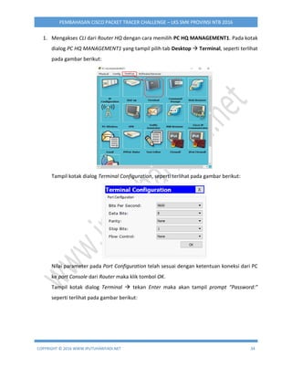 COPYRIGHT © 2016 WWW.IPUTUHARIYADI.NET 34
PEMBAHASAN CISCO PACKET TRACER CHALLENGE – LKS SMK PROVINSI NTB 2016
1. Mengakses CLI dari Router HQ dengan cara memilih PC HQ MANAGEMENT1. Pada kotak
dialog PC HQ MANAGEMENT1 yang tampil pilih tab Desktop  Terminal, seperti terlihat
pada gambar berikut:
Tampil kotak dialog Terminal Configuration, seperti terlihat pada gambar berikut:
Nilai parameter pada Port Configuration telah sesuai dengan ketentuan koneksi dari PC
ke port Console dari Router maka klik tombol OK.
Tampil kotak dialog Terminal  tekan Enter maka akan tampil prompt “Password:”
seperti terlihat pada gambar berikut:
 