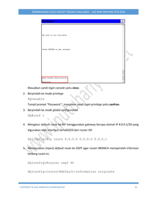 COPYRIGHT © 2016 WWW.IPUTUHARIYADI.NET 35
PEMBAHASAN CISCO PACKET TRACER CHALLENGE – LKS SMK PROVINSI NTB 2016
Masukkan sandi login console yaitu cisco.
2. Berpindah ke mode privilege
HQ>enable
Tampil prompt “Password:”, masukkan sandi login privilege yaitu sanfran.
3. Berpindah ke mode global configuration
HQ#conf t
4. Mengatur default route ke ISP menggunakan gateway berupa alamat IP 8.0.0.1/30 yang
digunakan oleh interface Serial0/0/0 dari router ISP.
HQ(config)#ip route 0.0.0.0 0.0.0.0 8.0.0.1
5. Memasukkan (inject) default route ke OSPF agar router BRANCH memperoleh informasi
tentang route ini.
HQ(config)#router ospf 46
HQ(config-router)#default-information originate
 