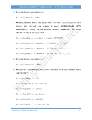COPYRIGHT © 2016 WWW.IPUTUHARIYADI.NET 36
PEMBAHASAN CISCO PACKET TRACER CHALLENGE – LKS SMK PROVINSI NTB 2016
6. Berpindah ke satu mode sebelumnya.
HQ(config-router)#exit
7. Membuat Standard Named ACL dengan nama "INTERNET" yang mengijinkan akses
Internet bagi host-host yang terdapat di subnet 192.168.169.8/29 (VLAN1
MANAGEMENT), subnet 192.168.169.64/27 (VLAN20 MARKETING) dan subnet
192.168.169.192/26 (WLAN_BRANCH).
HQ(config)#ip access-list standard INTERNET
HQ(config-std-nacl)#permit 192.168.169.8 0.0.0.7
HQ(config-std-nacl)#permit 192.168.169.64 0.0.0.31
HQ(config-std-nacl)#permit 192.168.169.192 0.0.0.63
8. Berpindah ke satu mode sebelumnya
HQ(config-std-nacl)#exit
9. Mengatur NAT Overload atau Port Address Translation (PAT) untuk Standard Named
ACL "INTERNET".
HQ(config)#int s0/0/1
HQ(config-if)#ip nat outside
HQ(config-if)#int s0/0/0
HQ(config-if)#ip nat inside
HQ(config-if)#int gi0/0.1
HQ(config-subif)#ip nat inside
 