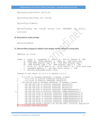 COPYRIGHT © 2016 WWW.IPUTUHARIYADI.NET 37
PEMBAHASAN CISCO PACKET TRACER CHALLENGE – LKS SMK PROVINSI NTB 2016
HQ(config-subif)#int gi0/0.20
HQ(config-subif)#ip nat inside
HQ(config-if)#exit
HQ(config)#ip nat inside source list INTERNET int s0/0/1
overload
10. Berpindah ke mode privilege.
HQ(config)#end
11. Memverifikasi pengaturan default route dengan melihat informasi routing table.
HQ#show ip route
 