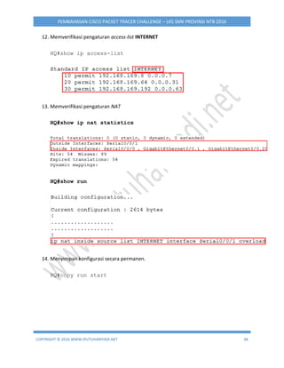 COPYRIGHT © 2016 WWW.IPUTUHARIYADI.NET 38
PEMBAHASAN CISCO PACKET TRACER CHALLENGE – LKS SMK PROVINSI NTB 2016
12. Memverifikasi pengaturan access-list INTERNET
HQ#show ip access-list
13. Memverifikasi pengaturan NAT
HQ#show ip nat statistics
HQ#show run
14. Menyimpan konfigurasi secara permanen.
HQ#copy run start
 