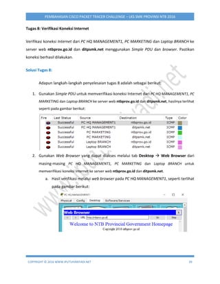 COPYRIGHT © 2016 WWW.IPUTUHARIYADI.NET 39
PEMBAHASAN CISCO PACKET TRACER CHALLENGE – LKS SMK PROVINSI NTB 2016
Tugas 8: Verifikasi Koneksi Internet
Verifikasi koneksi Internet dari PC HQ MANAGEMENT1, PC MARKETING dan Laptop BRANCH ke
server web ntbprov.go.id dan ditpsmk.net menggunakan Simple PDU dan browser. Pastikan
koneksi berhasil dilakukan.
Solusi Tugas 8:
Adapun langkah-langkah penyelesaian tugas 8 adalah sebagai berikut:
1. Gunakan Simple PDU untuk memverifikasi koneksi Internet dari PC HQ MANAGEMENT1, PC
MARKETING dan Laptop BRANCH ke server web ntbprov.go.id dan ditpsmk.net, hasilnya terlihat
seperti pada gambar berikut:
2. Gunakan Web Browser yang dapat diakses melalui tab Desktop  Web Browser dari
masing-masing PC HQ MANAGEMENT1, PC MARKETING dan Laptop BRANCH untuk
memverifikasi koneksi Internet ke server web ntbprov.go.id dan ditpsmk.net.
a. Hasil verifikasi melalui web browser pada PC HQ MANAGEMENT1, seperti terlihat
pada gambar berikut:
 