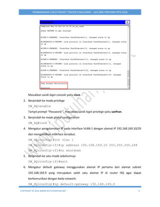 COPYRIGHT © 2016 WWW.IPUTUHARIYADI.NET 4
PEMBAHASAN CISCO PACKET TRACER CHALLENGE – LKS SMK PROVINSI NTB 2016
Masukkan sandi login console yaitu cisco.
2. Berpindah ke mode privilege
SW_HQ>enable
Tampil prompt “Password:”, masukkan sandi login privilege yaitu sanfran.
3. Berpindah ke mode global configuration
SW_HQ#conf t
4. Mengatur pengalamatan IP pada interface VLAN 1 dengan alamat IP 192.168.169.10/29
dan mengaktifkan interface tersebut.
SW_HQ(config)#int vlan 1
SW_HQ(config-if)#ip address 192.168.169.10 255.255.255.248
SW_HQ(config-if)#no shutdown
5. Berpindah ke satu mode sebelumnya
SW_HQ(config-if)#exit
6. Mengatur default gateway menggunakan alamat IP pertama dari alamat subnet
192.168.169.9 yang merupakan salah satu alamat IP di router HQ agar dapat
berkomunikasi dengan beda network.
SW_HQ(config)#ip default-gateway 192.168.169.9
 