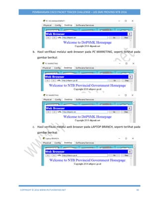 COPYRIGHT © 2016 WWW.IPUTUHARIYADI.NET 40
PEMBAHASAN CISCO PACKET TRACER CHALLENGE – LKS SMK PROVINSI NTB 2016
b. Hasil verifikasi melalui web browser pada PC MARKETING, seperti terlihat pada
gambar berikut:
c. Hasil verifikasi melalui web browser pada LAPTOP BRANCH, seperti terlihat pada
gambar berikut:
 