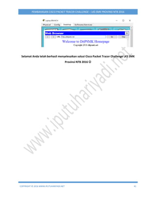 COPYRIGHT © 2016 WWW.IPUTUHARIYADI.NET 41
PEMBAHASAN CISCO PACKET TRACER CHALLENGE – LKS SMK PROVINSI NTB 2016
Selamat Anda telah berhasil menyelesaikan solusi Cisco Packet Tracer Challenge LKS SMK
Provinsi NTB 2016 
 