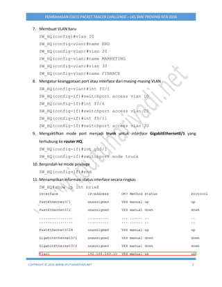 COPYRIGHT © 2016 WWW.IPUTUHARIYADI.NET 5
PEMBAHASAN CISCO PACKET TRACER CHALLENGE – LKS SMK PROVINSI NTB 2016
7. Membuat VLAN baru
SW_HQ(config)#vlan 10
SW_HQ(config-vlan)#name HRD
SW_HQ(config-vlan)#vlan 20
SW_HQ(config-vlan)#name MARKETING
SW_HQ(config-vlan)#vlan 30
SW_HQ(config-vlan)#name FINANCE
8. Mengatur keanggotaan port atau interface dari masing-masing VLAN
SW_HQ(config-vlan)#int f0/1
SW_HQ(config-if)#switchport access vlan 10
SW_HQ(config-if)#int f0/6
SW_HQ(config-if)#switchport access vlan 20
SW_HQ(config-if)#int f0/11
SW_HQ(config-if)#switchport access vlan 30
9. Mengaktifkan mode port menjadi trunk untuk interface GigabitEthernet0/1 yang
terhubung ke router HQ.
SW_HQ(config-if)#int gi0/1
SW_HQ(config-if)#switchport mode trunk
10. Berpindah ke mode privilege
SW_HQ(config-if)#end
11. Menampilkan informasi status interface secara ringkas
SW_HQ#show ip int brief
 