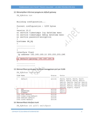 COPYRIGHT © 2016 WWW.IPUTUHARIYADI.NET 6
PEMBAHASAN CISCO PACKET TRACER CHALLENGE – LKS SMK PROVINSI NTB 2016
12. Menampilkan informasi pengaturan default gateway
SW_HQ#show run
13. Memverifikasi pembuatan VLAN dan keanggotaan port per VLAN
SW_HQ#show vlan brief
14. Memverifikasi interface trunk
SW_HQ#show int gi0/1 switchport
 