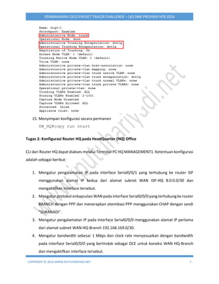 COPYRIGHT © 2016 WWW.IPUTUHARIYADI.NET 7
PEMBAHASAN CISCO PACKET TRACER CHALLENGE – LKS SMK PROVINSI NTB 2016
15. Menyimpan konfigurasi secara permanen
SW_HQ#copy run start
Tugas 2: Konfigurasi Router HQ pada HeadQuarter (HQ) Office
CLI dari Router HQ dapat diakses melalui Terminal PC HQ MANAGEMENT1. Ketentuan konfigurasi
adalah sebagai berikut:
1. Mengatur pengalamatan IP pada interface Serial0/0/1 yang terhubung ke router ISP
menggunakan alamat IP kedua dari alamat subnet WAN ISP-HQ 8.0.0.0/30 dan
mengaktifkan interface tersebut.
2. Mengatur protokol enkapsulasi WAN pada interface Serial0/0/0 yang terhubung ke router
BRANCH dengan PPP dan menerapkan otentikasi PPP menggunakan CHAP dengan sandi
"SURANADI".
3. Mengatur pengalamatan IP pada interface Serial0/0/0 menggunakan alamat IP pertama
dari alamat subnet WAN HQ-Branch 192.168.169.0/30.
4. Mengatur bandwidth sebesar 1 Mbps dan clock rate menyesuaikan dengan bandwidth
pada interface Serial0/0/0 yang bertindak sebagai DCE untuk koneksi WAN HQ-Branch
dan mengaktifkan interface tersebut.
 