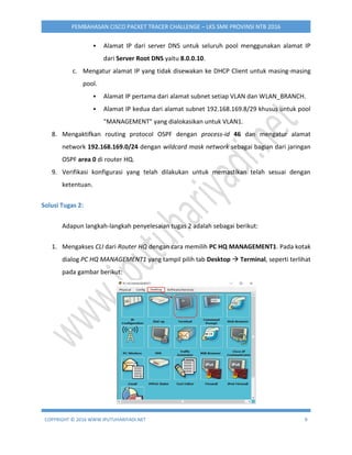 COPYRIGHT © 2016 WWW.IPUTUHARIYADI.NET 9
PEMBAHASAN CISCO PACKET TRACER CHALLENGE – LKS SMK PROVINSI NTB 2016
 Alamat IP dari server DNS untuk seluruh pool menggunakan alamat IP
dari Server Root DNS yaitu 8.0.0.10.
c. Mengatur alamat IP yang tidak disewakan ke DHCP Client untuk masing-masing
pool.
 Alamat IP pertama dari alamat subnet setiap VLAN dan WLAN_BRANCH.
 Alamat IP kedua dari alamat subnet 192.168.169.8/29 khusus untuk pool
"MANAGEMENT" yang dialokasikan untuk VLAN1.
8. Mengaktifkan routing protocol OSPF dengan process-id 46 dan mengatur alamat
network 192.168.169.0/24 dengan wildcard mask network sebagai bagian dari jaringan
OSPF area 0 di router HQ.
9. Verifikasi konfigurasi yang telah dilakukan untuk memastikan telah sesuai dengan
ketentuan.
Solusi Tugas 2:
Adapun langkah-langkah penyelesaian tugas 2 adalah sebagai berikut:
1. Mengakses CLI dari Router HQ dengan cara memilih PC HQ MANAGEMENT1. Pada kotak
dialog PC HQ MANAGEMENT1 yang tampil pilih tab Desktop  Terminal, seperti terlihat
pada gambar berikut:
 