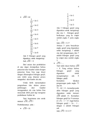 4
 √64 = 64
1
63
− 𝑘𝑒 1
3
60
− 𝑘𝑒 2
5
55
− 𝑘𝑒 3
7
48
− 𝑘𝑒 4
9
39
− 𝑘𝑒 5
11
28
− 𝑘𝑒 6
13
15
− 𝑘𝑒 7
15
0
− 𝑘𝑒 8
Ada 8 bilangan ganjil yang
digunakan untuk mengurangi.
Jadi, √64 = 8
Dari uraian dan pembuktian
di atas dapat disimpulkan bahwa
pencarian akar kuadrat selain dengan
pencarian biasa bisa juga dicari
dengan dikurangkan bilangan ganjil,
cara inilah yang dinamai proses
mengetahui akar kuadra ala cina.
Untuk lebih memantapkan
pengetahuan kita dalam proses
perhitungan akar kuadrat
menggunakan ala cina kalian bisa
menyimak lebih jauh lagi mengenai
pembahasan berikut ini.
Tapi, bagaimana cara untuk
mencari √10 , √75 ?
Pembahasannya yaitu :
 √10 = 10
1
9
− 𝑘𝑒 1
3
6
− 𝑘𝑒 2
5
1
− 𝑘𝑒 3
Ada 3 bilangan ganjil yang
digunakan untuk mengurangi
dan sisa 1 . bilangan ganjil
berikutnya yang ke empat
setelah angka 5 yaitu angka
7.
Jadi, √10 = 3 1/7
Artinya 3 yaitu banyaknya
angka ganjil yang digunakan
untuk mengurangi, 1 adalah
sisa dari pengurangan, dan 7
adalah bilangan ganjil yang
ke empat atau setelah angka
5.
 √75 = …
Tadi telah dicari bahwa √64
= 8. Yang artinya bahwa
bilangan ganjil yang
digunakan untuk
menguranginya ada 8
bilangan ganjil.
Kemudian lakukan
pengurangan pada angka 75
dan 64.
75 – 64 = 11 , kemudian pada
akhir bilangan ganjil yang
digunakan untuk mencari
√64 adalah 15. Kemudian
bilangan ganjil ke 9 tentunya
(2 x 9) – 1 = 17. Ingat bahwa
bilangan ganjil = 2n – 1 ,
dengan n adalah bilangan
asli.
Jadi, √75 = 8 11/17
 