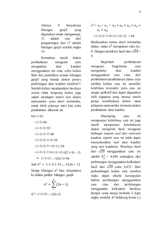 5
Artinya 8 banyaknya
bilangan ganjil yang
digunakan untuk mengurangi,
11 adalah sisa dari
pengurangan, dan 17 adalah
bilangan ganjil setelah angka
15.
Kemudian masih dalam
pembahasan mengenai cara
mengetahui akar kuadrat
menggunakan ala cina, coba kalian
lihat dan jumlahkan semua bilangan
ganjil yang berada dalam proses
perhitungan akar kuadrat tersebut!!!
Setelah kalian mendapatkan hasilnya
secara tidak langsung kalian juga
sudah mendapat meteri lain dalam
matematika yaitu deret aritmatika,
untuk lebih jelasnya mari kita coba
pembuktian dibawah ini.
64=1+63
=1+3+60
=1+3+5+55
=1+3+5+7+48
=1+3+5+7+9+39
=1+3+5+7++9+11+28
=1+3+5+7+9+11+13+((2 x 8) – 1)
 1+3+5+...+(2n-1)=Sn
Jadi 𝑛2
= 1 + 3 + 5+.. . +(2n − 1)
Setiap bilangan 𝑛2
bisa dinyatakan
ke dalam jumlah bilangan ganjil.
𝑛2
= ∑(2𝑛 − 1)
𝑛
1
𝑛2
= 1+3+5+...+(2n-1)
𝑠2
= 𝑢1 + 𝑢2 + 𝑢3 + 𝑢4 + 𝑢5 + 𝑢6 +
𝑢7 + 𝑢8
=1+3+5+7+9+11+13+15 = 64
Berdasarkan rumus deret aritmatika
diatas, maka 𝑢8
merupakan suku ke-
8. Dengan demikian hasil dari √64 =
8.
Begitulah pembahasan
mengenai bagaimana cara
mengetahui akar kuadrat
menggunakan cara cina, dari
pembahasan-pembahasan diatas saya
melihat bahwa cara ini memiliki
kelebihan tersendiri yaitu cara ini
sangat aplikatif dan dapat digunakan
oleh siapapun yang merasa masih
punya keterbatasan dalam mata
pelajaran matematika terutama dalam
pembahasan akar kuadrat.
Disamping cara ini
mempunyai kelebihan, cara ini juga
masih mempunyai keterbatasan
dalam mengolah hasil mengenai
berbagai macam soal dari soal-soal
kuadrat, seperti cara ini tidak dapat
menyelesaikan soal akar kuadrat
yang non kuadratis. Misalnya hasil
dari √20 menggunakan cara ini
adalah 4
4
9
= 4,444 sedangkan jika
perhitungan menggunakan kalkulator
hasil dari √20 yaitu 4,472. Dari
perbandingan kedua cara tersebut
maka dapat ditarik kesimpulan
bahwa perhitungan menggunakan
cara cina dan perhitungan
menggunaka kalkulator hasilnya
hampir sama hanya berbeda 2 digit
angka terakhir di belakang koma (,)
 
