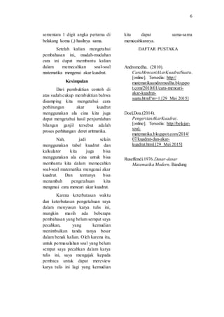 6
sementara 1 digit angka pertama di
belakang koma (,) hasilnya sama.
Setelah kalian mengetahui
pembahasan ini, mudah-mudahan
cara ini dapat membantu kalian
dalam memecahkan soal-soal
matematika mengenai akar kuadrat.
Kesimpulan
Dari pembuktian contoh di
atas sudah cukup membuktian bahwa
disamping kita mengetahui cara
perhitungan akar kuadrat
menggunakan ala cina kita juga
dapat mengetahui hasil penjumlahan
bilangan ganjil tersebut adalah
proses perhitungan deret aritmatika.
Nah, jadi selain
menggunakan tabel kuadrat dan
kalkulator kita juga bisa
menggunakan ala cina untuk bisa
membantu kita dalam memecahkn
soal-soal matematika mengenai akar
kuadrat. Dan tentunya bisa
menambah pengetahuan kita
mengenai cara mencari akar kuadrat.
Karena keterbatasan waktu
dan keterbatasan pengetahuan saya
dalam menyusun karya tulis ini,
mungkin masih ada beberapa
pembahasan yang belum sempat saya
pecahkan, yang kemudian
menimbulkan tanda tanya besar
dalam benak kalian. Oleh karena itu,
untuk permasalahan soal yang belum
sempat saya pecahkan dalam karya
tulis ini, saya mengajak kepada
pembaca untuk dapat mereview
karya tulis ini lagi yang kemudian
kita dapat sama-sama
memecahkannya.
DAFTAR PUSTAKA
Andromedha. (2010).
CaraMencariAkarKuadratSuatu.
[online]. Tersedia: http://
matematikaandromedha.blogspo
t.com/2010/01/cara-mencari-
akar-kuadrat-
suatu.html?m=1.[29 Mei 2015]
Doel,Doa.(2014).
PengertianAkarKuadrat.
[online]. Tersedia: http://belajar-
soal-
matematika.blogspot.com/2014/
07/kuadrat-dan-akar-
kuadrat.html.[29 Mei 2015]
Ruseffendi.1976.Dasar-dasar
Matematika Modern. Bandung
 